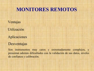 MONITORES REMOTOS 
VentajasEstos equipos pueden proporcionar mediciones integradas de multicomponentesa lo largo de una trayectoria específica en la atmósfera (normalmente mayor a 100 m.). Incluso proporcionar mapas tridimensionales detallados de concentraciones de contaminantes dentro de un área por un período de tiempo limitado. UtilizaciónAlgunos de estos monitoreos remotos se han llevado a cabo por medio de instrumentos montados en aviones o en satélites, cuyos métodos incluyen el uso de correlaciones espectrométricas, el reflejo de la luz solar en las partículas de los aerosoles, absorción infrarroja y emisión espectroscópica, láser de color y de inducción infrarroja fluorescente y la aplicación de técnicas astronómicas. AplicacionesLas aplicaciones son muy especializadas y particularmente se utilizan para investigaciones cerca de las fuentes de emisión, en las plumas de las chimeneas y para mediciones verticales de contaminantes gaseosos y aerosoles en la atmósfera. DesventajasSon instrumentos muy caros y extremadamente complejos, y presentan además dificultades con la validación de sus datos, niveles de confianza y calibración.  