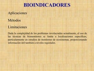 BIOINDICADORES 
AplicacionesSe utilizan bioindicadores (generalmente plantas) para estimar el efecto de los contaminantes atmosféricos. MétodosLos métodos incluyen: •Uso de la superficie de las plantas como receptoras de contaminantes y de su capacidad para acumular contaminantes. Requiere de análisis en laboratorio•Estimación de los efectos de los contaminantes en el metabolismoo en la información genética de las plantas. Requiere de técnicas muy sofisticadas. •Estimación de los efectos de los contaminantes en la apariencia de las plantas. Se puede realizar en terreno por expertos y no se necesitan análisis de laboratorio. •Distribución y análisis de plantas específicas como indicadores de calidad del aire, como el tipo y distribución de líquenes para estimar los efectos fitotóxicostotales de la contaminación del aire. Se puede realizar en terreno por expertos y no se necesitan análisis de laboratorio. LimitacionesDada la complejidad de los problemas involucrados actualmente, el uso de las técnicas de biomonitoreose limita a localizaciones específicas, particularmente en estudios de monitoreo de ecosistemas, proporcionando información útil también a niveles regionales.  