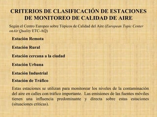 CRITERIOS DE CLASIFICACIÓN DE ESTACIONES DE MONITOREO DE CALIDAD DE AIRE 
Según el Centro Europeo sobre Tópicos de Calidad del Aire (EuropeanTopicCenteronAirQuality ETC-AQ) 
Estación RemotaEsta estación es usada para determinar los niveles de la línea de base de la contaminación atmosférica producida por las fuentes de origen natural, así como el transporte de estos contaminantes a través de la atmósfera a grandes distancias. Estas estaciones deben ser ubicadas lejos de las fuentes de emisión. Estación RuralEsta estación se utiliza para realizar monitoreos que determinenlas líneas de base a nivel regional de la calidad del aire resultante del transporte y distribución de los contaminantes y las emisiones de una región donde están localizadas. Estación cercana a la ciudadEsta estación se utiliza para realizar monitoreos que determinenlas líneas de base a nivel regional de la calidad del aire resultante del transporte y distribución de los contaminantes y las emisiones de una región donde están localizadas las estaciones de monitoreo. Estas estaciones puedenlocalizarse en áreas fuera de la ciudad, que contengan pueblos o comunidadesmuy cercanas entre sí. Estación UrbanaEstas estaciones se utilizan para monitorear el promedio de los niveles de calidad de aire en áreas urbanas (concentración de la línea de base urbana). Este es el resultado del transporte de contaminantes atmosféricos desde las afueras del área urbana y desde el interior de la misma. Sin embargo, estas estaciones no están directamente influenciadas por fuentes de emisión dominantes tales como zonas industriales o de alto tráficoEstación IndustrialEstas estaciones se usan para monitorear los niveles de contaminación del aire proveniente de zonas industriales. Las emisiones industriales tienen una influencia predominante y directa sobre estas estaciones (situaciones críticas) Se deben colocar tanto en áreas urbanas como rurales. La clasificación de estas estaciones es altamente dependiente de los niveles y características de las emisiones. Estación de TráficoEstas estaciones se utilizan para monitorear los niveles de la contaminación del aire en calles con tráfico importante. Las emisiones de lasfuentes móviles tienen una influencia predominante y directa sobre estas estaciones (situaciones críticas).  