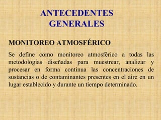 ANTECEDENTES 
GENERALES 
MONITOREO ATMOSFÉRICO 
Se define como monitoreo atmosférico a todas las metodologías diseñadas para muestrear, analizar y procesar en forma continua las concentraciones de sustancias o de contaminantes presentes en el aire en un lugar establecido y durante un tiempo determinado.  