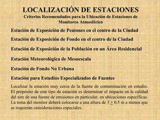 LOCALIZACIÓN DE ESTACIONES 
Criterios Recomendados para la Ubicación de Estaciones de Monitoreo Atmosférico 
Estación de Exposición de Peatones en el centro de la CiudadLocalizar la estación en el centro del distrito comercial y de negocios de un área urbana, en una calle congestionada del centro y rodeada de edificios (tipo cañón); con “n” peatones y un tráfico vehicular promedio que deberá exceder los 10 mil vehículos/ día, con velocidades promedio inferiores a los 15 mph. La toma del monitor deberá localizarse a 0.5 m de la orilla de la banqueta a una altura de 3 +0.5 m. Estación de Exposición de Fondo en el centro de la CiudadLocalizar la estación en el centro del distrito comercial y de negocios de un área urbana, alejada de cualquier calle principal. Específicamente, ninguna calle con un tráfico promedio diario que exceda los 500 vehículos/día podrá estar a menos de 100 m de la estación de monitoreo. Ubicacionestípicas podrán ser parques, centros comerciales de tiendas departamentales, o espacios abiertos que no tengan tráfico. La toma del monitor deberá colocarse a una altura de 3 +0.5 m. Estación de Exposición de la Población en un Área ResidencialLocalizar la estación en el punto medio de un área suburbana o residencial, pero no en el centro de su distrito comercial. La estación no deberá estar a menos de 100 m de cualquier calle que tenga un volumen de tráfico que exceda 500 vehículos/día. La toma del monitor deberá colocarse a una altura de 3 +0.5 m. Estación Meteorológica de MesoescalaLocalizar la estación en el área urbana a una altura apropiada para obtener datos meteorológicos y de calidad del aire a diferentes alturas.El propósito de esta estación es determinar tendencias y datos meteorológicosa diferentes alturas. Ubicaciones típicas son edificios altos y torres de radiodifusión. Deberán especificarse cuidadosamente con los datos, la altura de la toma del muestra junto con el tipo de ubicación de la estación. Estación de Fondo No UrbanaLocalizar la estación en un área no urbana, remota, que no tengatráfico vehicular ni actividad industrial. El propósito de esta estación es monitorear para análisis de tendencias, para apreciar la no degradación y estudios geográficos a gran escala. La altura de la toma de muestra deberá ser especificada. Estación para Estudios Especializados de FuentesLocalizar la estación muy cerca de la fuente de contaminación enestudio. El propósito de este tipo de estación es determinar el impacto en la calidad del aire de una fuente de emisiones en particular, en ubicaciones específicas. La toma del monitor deberá colocarse a una altura de 3 +0.5 m a menos que se requieran consideraciones especiales.  
