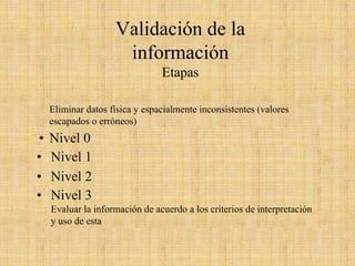 Validación de la información 
Etapas 
Eliminar datos física y espacialmente inconsistentes (valores escapados o erróneos) •Nivel 0Verificar la generación de datos (calibraciones, chequeos, mantención, etc)•Nivel 1Verificar consistencia interna, con la serie de datos (desplegarinformación)•Nivel 2Verificar consistencia temporal y espacial, comparar con series históricas, con otros lugares, correlacionar con otras variables.•Nivel 3Evaluar la información de acuerdo a los criterios de interpretación y uso de esta 