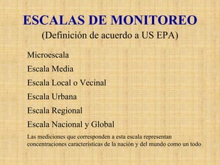 ESCALAS DE MONITOREO 
(Definición de acuerdo a US EPA) MicroescalaDefine las concentraciones en volúmenes de aire asociados con dimensiones de área de algunos metros hasta 100 metros. Esta escala podría tipificar áreas como calles encajonadas del centro de la ciudad y corredores de alto tráfico. Escala MediaDefine las concentraciones típicas de áreas que pueden comprender dimensiones desde 100 m hasta 0.5 Km. Esta escala puede caracterizar áreas como estacionamientos, calles peatonales de los centros comerciales, estadios, edificios de oficinas, calles sin pavimentar, entre otros. Escala Local o VecinalDefine las concentraciones en un área con uso de suelo relativamente uniforme cuyas dimensiones abarcan desde 0.5 a 4 Km. Esta categoría incluye barrios comerciales, industriales y residenciales. Escala UrbanaDefine las condiciones de una ciudad con dimensiones en un rangode 4 a 50 Km. Esta escala generalmente necesita la definición de mas de un lugar de muestreo. Escala RegionalDefine generalmente un área rural de geografía razonablemente homogénea y se extiende desde la decena hasta cientos de kilómetrosEscala Nacional y GlobalLas mediciones que corresponden a esta escala representan concentraciones características de la nación y del mundo como untodo  