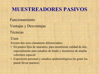 MUESTREADORES PASIVOS 
FuncionamientoLosmuestreadorespasivos colectan un contaminante específico por medio de su adsorción y absorción en un sustrato químico seleccionado. Después de su exposición por un apropiado período de muestreo, que varía desde un par de horas hasta un mes, la muestra se regresa al laboratorio, donde se realiza la desorcióndel contaminante y después se le analiza cuantitativamente. Ventajas y DesventajasSimple y de bajo costo, permite extender muchas unidades para proveer información en cuanto a la distribución espacial de los contaminantes. Sin embargo el tiempo de resolución de esta técnica es limitado. TécnicasExisten varias técnicas de muestreos pasivos disponibles o en desarrollo para los principales contaminantes urbanos, entre lasque se incluyen las de NO2, SO2, NH3,VOC’s, y O3. UsosExisten dos usos claramente diferenciados: •En puntos fijos de muestreo, para monitorear calidad de aire, especialmente para estudios de fondo y muestreos de amplia cobertura espacial•Exposición personal y estudios epidemiológicos (la gente los puede llevar puestos)  
