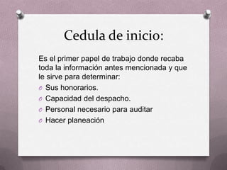 Cedula de inicio:
Es el primer papel de trabajo donde recaba
toda la información antes mencionada y que
le sirve para determinar:
O Sus honorarios.
O Capacidad del despacho.
O Personal necesario para auditar
O Hacer planeación
 
