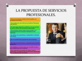 LA PROPUESTA DE SERVICIOS
               PROFESIONALES.
•Inicia con el primer contacto entre el auditor y el
prospecto del cliente.

•Es la aplicación de la Norma de Auditoria Planeación
del Servicio.

•En esta etapa depende la calidad con la que se lleva
a cabo el cálculo de honorarios profesionales.
•Es la primera reunión entre el socio auditor y un
representante de la empresa interesado en los
servicios.
•Se definen las expectativas, necesidades e intereses
del cliente.

•Se ve el perfil de las operaciones de la empresa.

•Se miden las dimensiones y capacidad estructural del
despacho.

•Se establece una fecha para que el auditor acuda a
las instalaciones de la empresa.
•Esa visita tiene el propósito de obtener toda la
información de obtener toda la información relacionada
con el cálculo de los honorarios.
 