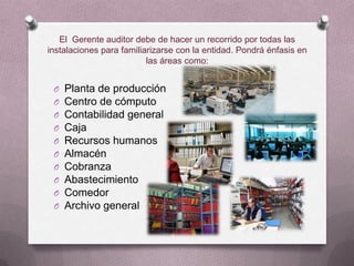 El Gerente auditor debe de hacer un recorrido por todas las
instalaciones para familiarizarse con la entidad. Pondrá énfasis en
                          las áreas como:


 O   Planta de producción
 O   Centro de cómputo
 O   Contabilidad general
 O   Caja
 O   Recursos humanos
 O   Almacén
 O   Cobranza
 O   Abastecimiento
 O   Comedor
 O   Archivo general
 