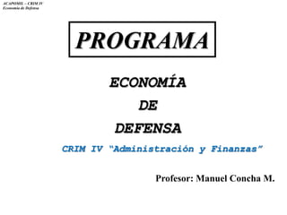 ACAPOMIL – CRIM IV
Economía de Defensa
PROGRAMA
ECONOMÍA
DE
DEFENSA
CRIM IV “Administración y Finanzas”
Profesor: Manuel Concha M.
 