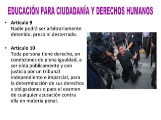 Artículo 9 Nadie podrá ser arbitrariamente detenido, preso ni desterrado. Artículo 10 Toda persona tiene derecho, en condiciones de plena igualdad, a ser oída públicamente y con justicia por un tribunal independiente e imparcial, para la determinación de sus derechos y obligaciones o para el examen de cualquier acusación contra ella en materia penal. EDUCACIÓN PARA CIUDADANÍA Y DERECHOS HUMANOS 