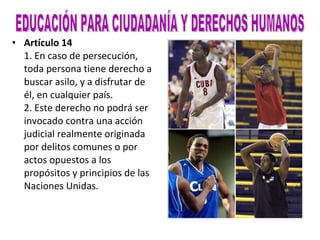 Artículo 14 1. En caso de persecución, toda persona tiene derecho a buscar asilo, y a disfrutar de él, en cualquier país. 2. Este derecho no podrá ser invocado contra una acción judicial realmente originada por delitos comunes o por actos opuestos a los propósitos y principios de las Naciones Unidas. EDUCACIÓN PARA CIUDADANÍA Y DERECHOS HUMANOS 