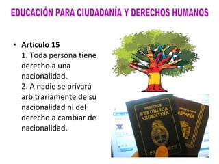 Artículo 15 1. Toda persona tiene derecho a una nacionalidad. 2. A nadie se privará arbitrariamente de su nacionalidad ni del derecho a cambiar de nacionalidad. EDUCACIÓN PARA CIUDADANÍA Y DERECHOS HUMANOS 