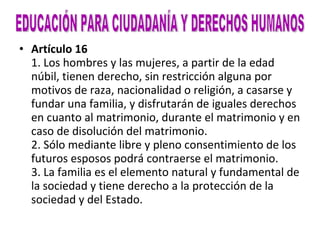 Artículo 16 1. Los hombres y las mujeres, a partir de la edad núbil, tienen derecho, sin restricción alguna por motivos de raza, nacionalidad o religión, a casarse y fundar una familia, y disfrutarán de iguales derechos en cuanto al matrimonio, durante el matrimonio y en caso de disolución del matrimonio. 2. Sólo mediante libre y pleno consentimiento de los futuros esposos podrá contraerse el matrimonio. 3. La familia es el elemento natural y fundamental de la sociedad y tiene derecho a la protección de la sociedad y del Estado. EDUCACIÓN PARA CIUDADANÍA Y DERECHOS HUMANOS 