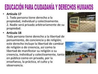 Artículo 17 1. Toda persona tiene derecho a la propiedad, individual y colectivamente. 2. Nadie será privado arbitrariamente de su propiedad. Artículo 18 Toda persona tiene derecho a la libertad de pensamiento, de conciencia y de religión; este derecho incluye la libertad de cambiar de religión o de creencia, así como la libertad de manifestar su religión o su creencia, individual y colectivamente, tanto en público como en privado, por la enseñanza, la práctica, el culto y la observancia. EDUCACIÓN PARA CIUDADANÍA Y DERECHOS HUMANOS 