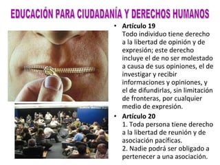 Artículo 19 Todo individuo tiene derecho a la libertad de opinión y de expresión; este derecho incluye el de no ser molestado a causa de sus opiniones, el de investigar y recibir informaciones y opiniones, y el de difundirlas, sin limitación de fronteras, por cualquier medio de expresión. Artículo 20 1. Toda persona tiene derecho a la libertad de reunión y de asociación pacíficas. 2. Nadie podrá ser obligado a pertenecer a una asociación. EDUCACIÓN PARA CIUDADANÍA Y DERECHOS HUMANOS 