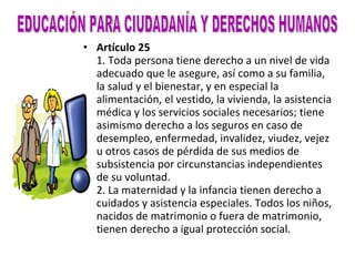Artículo 25 1. Toda persona tiene derecho a un nivel de vida adecuado que le asegure, así como a su familia, la salud y el bienestar, y en especial la alimentación, el vestido, la vivienda, la asistencia médica y los servicios sociales necesarios; tiene asimismo derecho a los seguros en caso de desempleo, enfermedad, invalidez, viudez, vejez u otros casos de pérdida de sus medios de subsistencia por circunstancias independientes de su voluntad. 2. La maternidad y la infancia tienen derecho a cuidados y asistencia especiales. Todos los niños, nacidos de matrimonio o fuera de matrimonio, tienen derecho a igual protección social. EDUCACIÓN PARA CIUDADANÍA Y DERECHOS HUMANOS 