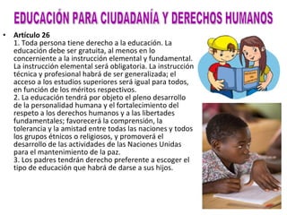 Artículo 26 1. Toda persona tiene derecho a la educación. La educación debe ser gratuita, al menos en lo concerniente a la instrucción elemental y fundamental. La instrucción elemental será obligatoria. La instrucción técnica y profesional habrá de ser generalizada; el acceso a los estudios superiores será igual para todos, en función de los méritos respectivos. 2. La educación tendrá por objeto el pleno desarrollo de la personalidad humana y el fortalecimiento del respeto a los derechos humanos y a las libertades fundamentales; favorecerá la comprensión, la tolerancia y la amistad entre todas las naciones y todos los grupos étnicos o religiosos, y promoverá el desarrollo de las actividades de las Naciones Unidas para el mantenimiento de la paz. 3. Los padres tendrán derecho preferente a escoger el tipo de educación que habrá de darse a sus hijos. EDUCACIÓN PARA CIUDADANÍA Y DERECHOS HUMANOS 