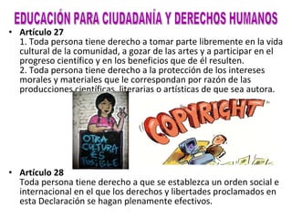 Artículo 27 1. Toda persona tiene derecho a tomar parte libremente en la vida cultural de la comunidad, a gozar de las artes y a participar en el progreso científico y en los beneficios que de él resulten. 2. Toda persona tiene derecho a la protección de los intereses morales y materiales que le correspondan por razón de las producciones científicas, literarias o artísticas de que sea autora. Artículo 28 Toda persona tiene derecho a que se establezca un orden social e internacional en el que los derechos y libertades proclamados en esta Declaración se hagan plenamente efectivos. EDUCACIÓN PARA CIUDADANÍA Y DERECHOS HUMANOS 