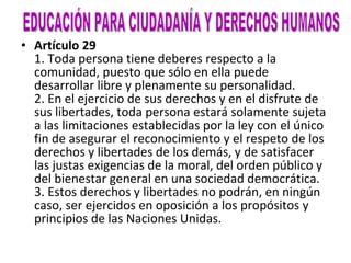 Artículo 29 1. Toda persona tiene deberes respecto a la comunidad, puesto que sólo en ella puede desarrollar libre y plenamente su personalidad. 2. En el ejercicio de sus derechos y en el disfrute de sus libertades, toda persona estará solamente sujeta a las limitaciones establecidas por la ley con el único fin de asegurar el reconocimiento y el respeto de los derechos y libertades de los demás, y de satisfacer las justas exigencias de la moral, del orden público y del bienestar general en una sociedad democrática. 3. Estos derechos y libertades no podrán, en ningún caso, ser ejercidos en oposición a los propósitos y principios de las Naciones Unidas. EDUCACIÓN PARA CIUDADANÍA Y DERECHOS HUMANOS 