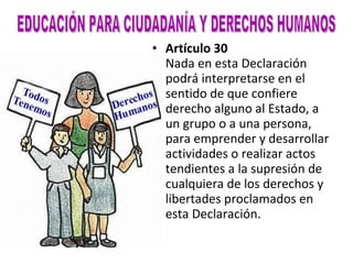 Artículo 30 Nada en esta Declaración podrá interpretarse en el sentido de que confiere derecho alguno al Estado, a un grupo o a una persona, para emprender y desarrollar actividades o realizar actos tendientes a la supresión de cualquiera de los derechos y libertades proclamados en esta Declaración.   EDUCACIÓN PARA CIUDADANÍA Y DERECHOS HUMANOS 