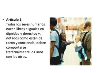 Artículo 1 Todos los seres humanos nacen libres e iguales en dignidad y derechos y, dotados como están de razón y conciencia, deben comportarse fraternalmente los unos con los otros. 