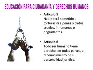 Artículo 5 Nadie será sometido a torturas ni a penas o tratos crueles, inhumanos o degradantes. Artículo 6 Todo ser humano tiene derecho, en todas partes, al reconocimiento de su personalidad jurídica. EDUCACIÓN PARA CIUDADANÍA Y DERECHOS HUMANOS 