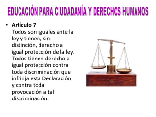 Artículo 7 Todos son iguales ante la ley y tienen, sin distinción, derecho a igual protección de la ley. Todos tienen derecho a igual protección contra toda discriminación que infrinja esta Declaración y contra toda provocación a tal discriminación. EDUCACIÓN PARA CIUDADANÍA Y DERECHOS HUMANOS 