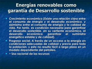 Energías renovables como garantía de Desarrollo sostenible Crecimiento económico (Existe una relación clara entre el consumo de energía y el desarrollo económico, y asimismo entre el consumo de energía y la calidad de vida. Por tanto, es condición necesaria para garantizar el desarrollo sostenible, en su vertiente económica, el desarrollo económico, garantizar el suministro energético estable y de calidad).  Progreso social. A través de un acceso a la energía en condiciones adecuadas de calidad y precio para toda la población, y esto no resulta fácil a largo plazo en un modelo dependiente del petróleo.  •  Uso racional de los recursos 