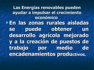 Las Energías renovables pueden ayudar a impulsar el crecimiento económico  En las zonas rurales aisladas se puede obtener un desarrollo agrícola mejorado y a la creación de puestos de trabajo por medio de encadenamientos produ ctivos. 