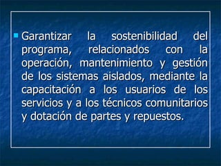 Garantizar la sostenibilidad del programa, relacionados con la operación, mantenimiento y gestión de los sistemas aislados, mediante la capacitación a los usuarios de los servicios y a los técnicos comunitarios y dotación de partes y repuestos. 