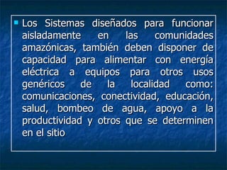 Los Sistemas diseñados para funcionar aisladamente en las comunidades amazónicas, también deben disponer de capacidad para alimentar con energía eléctrica a equipos para otros usos genéricos de la localidad como: comunicaciones, conectividad, educación, salud, bombeo de agua, apoyo a la productividad y otros que se determinen en el sitio 