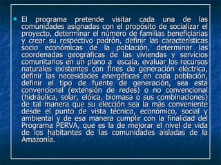 El programa pretende visitar cada una de las comunidades asignadas con el propósito de socializar el proyecto, determinar el número de familias beneficiarias y crear su respectivo padrón, definir las características socio económicas de la población, determinar las coordenadas geográficas de las viviendas y servicios comunitarios en un plano a  escala, evaluar los recursos naturales existentes con fines de generación eléctrica, definir las necesidades energéticas en cada población, definir el tipo de fuente de generación, sea esta convencional (extensión de redes) o no convencional (hidráulica, solar, elóica, biomasa o sus combinaciones) de tal manera que su elección sea la más conveniente desde el punto de vista técnico, económico, social y ambiental y de esa manera cumplir con la finalidad del Programa PERVA, que es la de mejorar el nivel de vida de los habitantes de las comunidades aisladas de la Amazonía.  