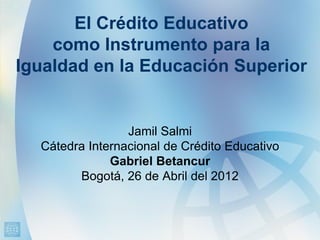 El Crédito Educativo
    como Instrumento para la
Igualdad en la Educación Superior


                 Jamil Salmi
  Cátedra Internacional de Crédito Educativo
              Gabriel Betancur
        Bogotá, 26 de Abril del 2012
 