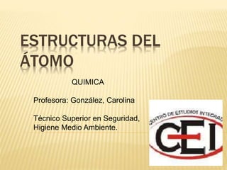 ESTRUCTURAS DEL
ÁTOMO
QUIMICA
Profesora: González, Carolina
Técnico Superior en Seguridad,
Higiene Medio Ambiente.
 