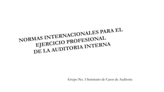 NORMAS INTERNACIONALES PARA EL 
EJERCICIO PROFESIONAL 
DE LA AUDITORIA INTERNA 
Grupo No. 3 Seminario de Casos de Auditoria 
 