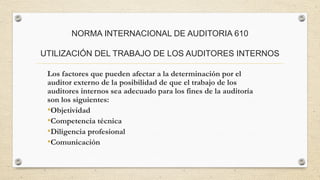 NORMA INTERNACIONAL DE AUDITORIA 610 
UTILIZACIÓN DEL TRABAJO DE LOS AUDITORES INTERNOS 
Los factores que pueden afectar a la determinación por el 
auditor externo de la posibilidad de que el trabajo de los 
auditores internos sea adecuado para los fines de la auditoría 
son los siguientes: 
•Objetividad 
•Competencia técnica 
•Diligencia profesional 
•Comunicación 
 