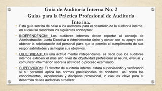Guía de Auditoría Interna No. 2 
Guías para la Práctica Profesional de Auditoría 
Interna. • Esta guía servirá de base a los auditores para el desarrollo de la auditoría interna, 
en el cual se describen los siguientes conceptos: 
• INDEPENDENCIA: Los auditores internos deben reportar al consejo de 
Administración, Junta Directiva o Administrador único y contar con su apoyo para 
obtener la colaboración del personal para que le permita el cumplimiento de sus 
responsabilidades y así lograr sus objetivos. 
• OBJETIVIDAD: Es una actitud mental independiente, es decir que los auditores 
internos exhiben el más alto nivel de objetividad profesional al reunir, evaluar y 
comunicar información sobre la actividad o proceso examinado. 
• SUPERVICION: El director de auditoría interna, estará supervisando y verificando 
si su personal aplica las normas profesionales de conducta, así como los 
conocimientos, experiencias y disciplina profesional, lo cual es clave para el 
desarrollo de las auditorías a realizar. 
 