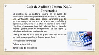 Guía de Auditoría Interna No.05 
Inventarios 
• El objetivo de la auditoría Interna en el rubro de 
Inventarios es la salvaguarda de los inventarios, haciendo 
una verificación física para poder garantizar que la 
información que se da acerca de este sea confiable y 
oportuna, y así promover la eficacia operativa para poder 
disminuir el exceso de inventario y la obsolescencia de la 
misma, garantizando el cumplimiento de las leyes y 
objetivos aplicables a los inventarios. 
• Esta guía nos da una serie de procedimientos que son 
los mínimos que pueden aplicarse a esta área: 
• Recepción de inventarios 
• Salida de inventarios 
• Toma física de inventarios 
 
