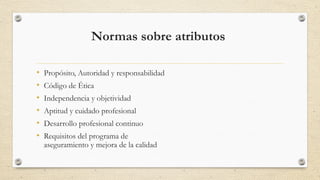 Normas sobre atributos 
• Propósito, Autoridad y responsabilidad 
• Código de Ética 
• Independencia y objetividad 
• Aptitud y cuidado profesional 
• Desarrollo profesional continuo 
• Requisitos del programa de 
aseguramiento y mejora de la calidad 
 