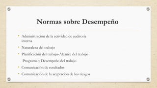 Normas sobre Desempeño 
• Administración de la actividad de auditoría 
interna 
• Naturaleza del trabajo 
• Planificación del trabajo-Alcance del trabajo 
Programa y Desempeño del trabajo 
• Comunicación de resultados 
• Comunicación de la aceptación de los riesgos 
 