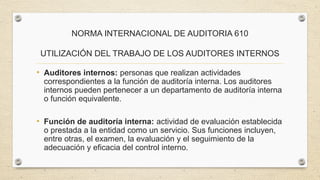 NORMA INTERNACIONAL DE AUDITORIA 610 
UTILIZACIÓN DEL TRABAJO DE LOS AUDITORES INTERNOS 
• Auditores internos: personas que realizan actividades 
correspondientes a la función de auditoría interna. Los auditores 
internos pueden pertenecer a un departamento de auditoría interna 
o función equivalente. 
• Función de auditoría interna: actividad de evaluación establecida 
o prestada a la entidad como un servicio. Sus funciones incluyen, 
entre otras, el examen, la evaluación y el seguimiento de la 
adecuación y eficacia del control interno. 
 