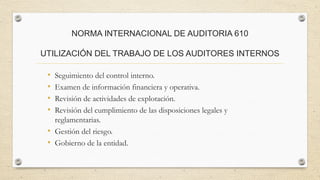 NORMA INTERNACIONAL DE AUDITORIA 610 
UTILIZACIÓN DEL TRABAJO DE LOS AUDITORES INTERNOS 
• Seguimiento del control interno. 
• Examen de información financiera y operativa. 
• Revisión de actividades de explotación. 
• Revisión del cumplimiento de las disposiciones legales y 
reglamentarias. 
• Gestión del riesgo. 
• Gobierno de la entidad. 
 