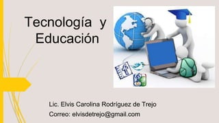 Tecnología y
Educación
Lic. Elvis Carolina Rodríguez de Trejo
Correo: elvisdetrejo@gmail.com
 