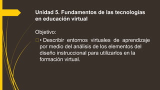 Unidad 5. Fundamentos de las tecnologías
en educación virtual
Objetivo:
• Describir entornos virtuales de aprendizaje
por medio del análisis de los elementos del
diseño instruccional para utilizarlos en la
formación virtual.
 