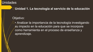 Unidades
Unidad 1. La tecnología al servicio de la educación
Objetivo:
• Analizar la importancia de la tecnología investigando
su impacto en la educación para que se incorpore
como herramienta en el proceso de enseñanza y
aprendizaje.
 