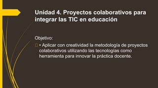 Unidad 4. Proyectos colaborativos para
integrar las TIC en educación
Objetivo:
• Aplicar con creatividad la metodología de proyectos
colaborativos utilizando las tecnologías como
herramienta para innovar la práctica docente.
 