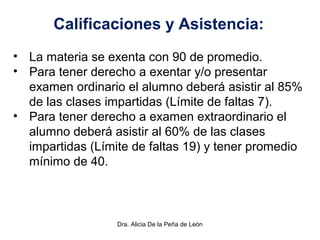 Dra. Alicia De la Peña de León
Calificaciones y Asistencia:
• La materia se exenta con 90 de promedio.
• Para tener derecho a exentar y/o presentar
examen ordinario el alumno deberá asistir al 85%
de las clases impartidas (Límite de faltas 7).
• Para tener derecho a examen extraordinario el
alumno deberá asistir al 60% de las clases
impartidas (Límite de faltas 19) y tener promedio
mínimo de 40.
 