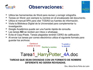 Dra. Alicia De la Peña de León
Observaciones:
 Utiliza las herramientas de Word para revisar y corregir ortografía.
 Tareas en Word: pon siempre tu nombre en el encabezado del documento.
 Utiliza el manual APA para citar TODAS tus fuentes de información.
 Visita la Biblioteca Digital de la Universidad para complementar tu
investigación.
 Google Académico puede ser una fuente rápida de consulta.
 Las tareas NO se reciben por inbox o whatsapp.
 Evita el Copy-Paste. Tareas plagiadas tendrán CERO de calificación.
 Al enviar tus tareas por correo electrónico utiliza el siguiente formato para
guardar los archivos:
TAREAS QUE SEAN ENVIADAS CON UN FORMATO DE NOMBRE
DIFERENTE NO SERÁN REVISADAS.
 