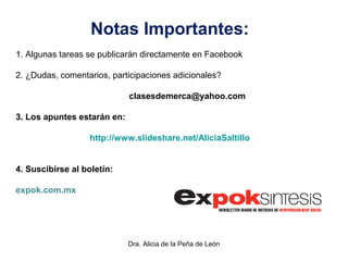 Dra. Alicia de la Peña de León
Notas Importantes:
1. Algunas tareas se publicarán directamente en Facebook
2. ¿Dudas, comentarios, participaciones adicionales?
clasesdemerca@yahoo.com
3. Los apuntes estarán en:
http://www.slideshare.net/AliciaSaltillo
4. Suscibirse al boletín:
expok.com.mx
 