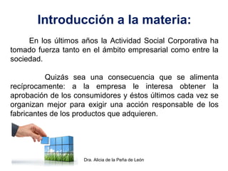 Dra. Alicia de la Peña de León
Introducción a la materia:
En los últimos años la Actividad Social Corporativa ha
tomado fuerza tanto en el ámbito empresarial como entre la
sociedad.
Quizás sea una consecuencia que se alimenta
recíprocamente: a la empresa le interesa obtener la
aprobación de los consumidores y éstos últimos cada vez se
organizan mejor para exigir una acción responsable de los
fabricantes de los productos que adquieren.
 