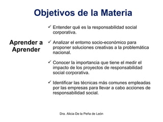 Dra. Alicia De la Peña de León
Objetivos de la Materia
Aprender a
Aprender
 Entender qué es la responsabilidad social
corporativa.
 Analizar el entorno socio-económico para
proponer soluciones creativas a la problemática
nacional.
 Conocer la importancia que tiene el medir el
impacto de los proyectos de responsabilidad
social corporativa.
 Identificar las técnicas más comunes empleadas
por las empresas para llevar a cabo acciones de
responsabilidad social.
 
